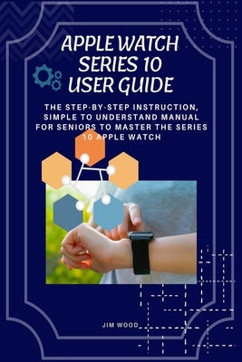 Apple Watch Series 10 User Guide: The Step-By-Step Instruction, Simple to Understand Manual for Seniors to Master The Series 10 Apple Watch by Wood, Jim