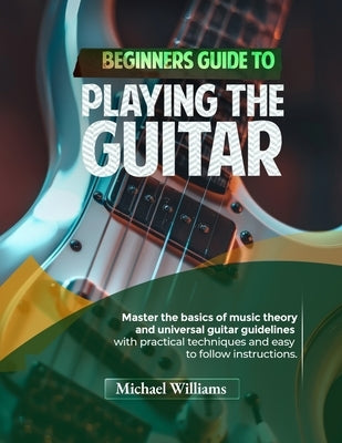 Beginners Guide to Playing the Guitar: Comprehensive Guide for Absolute Beginners on How to Play the Guitar, Read Music and Master Chord and Strumming by Williams, Michael