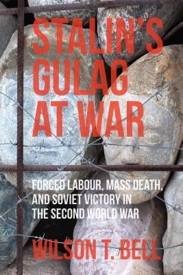 Stalin's Gulag at War: Forced Labour, Mass Death, and Soviet Victory in the Second World War by Bell, Wilson T.