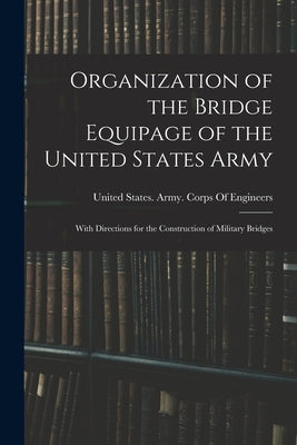 Organization of the Bridge Equipage of the United States Army: With Directions for the Construction of Military Bridges by United States Army Corps of Engineers