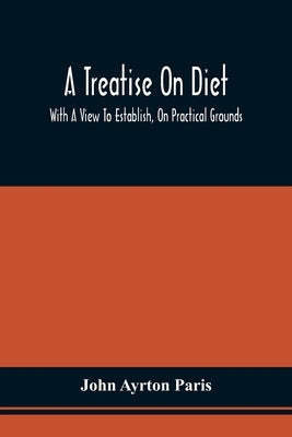 A Treatise On Diet; With A View To Establish, On Practical Grounds, A System Of Rules For The Prevention And Cure Of The Diseases Incident To A Disord by Paris, John Ayrton