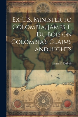 Ex-U.S. Minister to Colombia, James T. Du Bois on Colombia's Claims and Rights by DuBois, James T.
