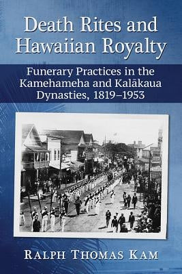 Death Rites and Hawaiian Royalty: Funerary Practices in the Kamehameha and Kalakaua Dynasties, 1819-1953 by Kam, Ralph Thomas