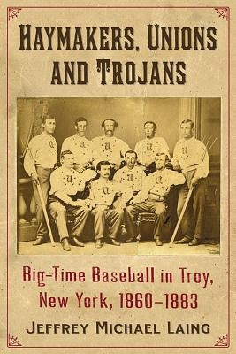 The Haymakers, Unions and Trojans of Troy, New York: Big-Time Baseball in the Collar City, 1860-1883 by Laing, Jeffrey Michael