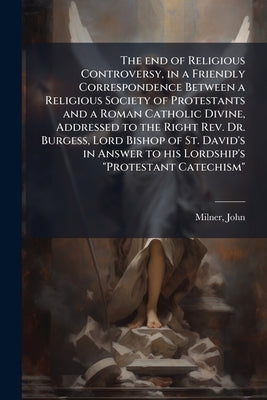 The end of Religious Controversy, in a Friendly Correspondence Between a Religious Society of Protestants and a Roman Catholic Divine, Addressed to th by 1752-1826, Milner John