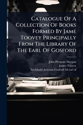 Catalogue Of A Collection Of Books Formed By Jame Toovey Principally From The Library Of The Earl Of Gosford by Morgan, John Pierpont
