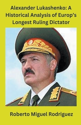 Alexander Lukashenko: A Historical Analysis of Europe's Longest Ruling Dictator by Rodriguez, Roberto Miguel