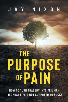 The Purpose of Pain: How to Turn Tragedy into Triumph, Because Life's Not Supposed to Suck! by Nixon, Jay