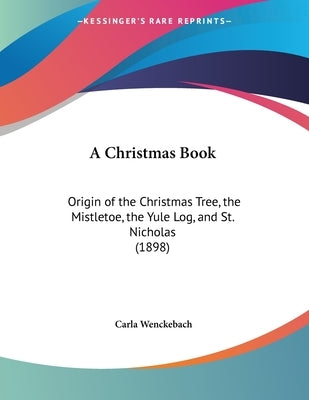 A Christmas Book: Origin of the Christmas Tree, the Mistletoe, the Yule Log, and St. Nicholas (1898) by Wenckebach, Carla