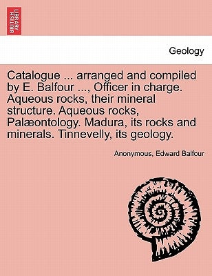 Catalogue ... Arranged and Compiled by E. Balfour ..., Officer in Charge. Aqueous Rocks, Their Mineral Structure. Aqueous Rocks, Palaeontology. Madura by Balfour, Edward