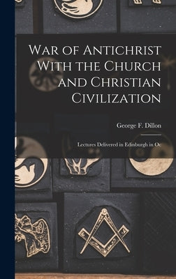 War of Antichrist With the Church and Christian Civilization: Lectures Delivered in Edinburgh in Oc by Dillon, George F.