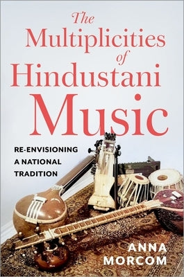 The Multiplicities of Hindustani Music: Re-Envisioning a National Tradition by Morcom, Anna