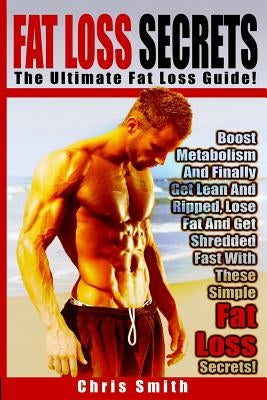 Fat Loss Secrets - Chris Smith: The Ultimate Fat Loss Guide: Boost Metabolism And Finally Get Lean And Ripped, Lose Fat And Get Shredded Fast With The by Smith, Chris