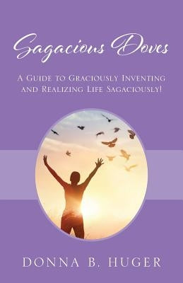 Sagacious Doves: A Guide to Graciously Inventing and Realizing Life Sagaciously! by Huger, Donna B.