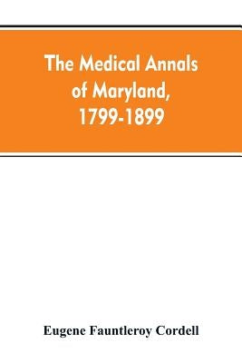 The medical annals of Maryland, 1799-1899; prepared for the centennial of the Medical and chirurgical faculty by Cordell, Eugene Fauntleroy