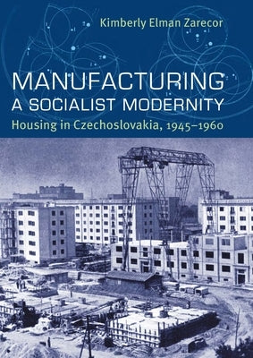 Manufacturing a Socialist Modernity: Housing in Czechoslovakia, 1945-1960 by Zarecor, Kimberly Elman