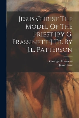 Jesus Christ The Model Of The Priest [by G. Frassinetti] Tr. By J.l. Patterson by Frassinetti, Giuseppe
