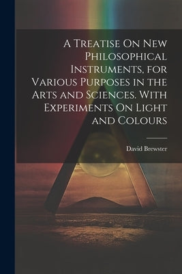 A Treatise On New Philosophical Instruments, for Various Purposes in the Arts and Sciences. With Experiments On Light and Colours by Brewster, David