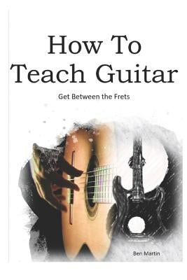 How to Teach Guitar - A Comprehensive Guide: Get Between the Frets, Turn Your Passion Into Your Profession and Start Making a Difference Today! by Martin, Benjamin J.