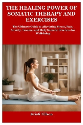 The Healing Power of Somatic Therapy and Exercises: The Ultimate Guide to Alleviating Stress, Pain, Anxiety, Trauma, and Daily Somatic Practices for W by Tillson, Kristi