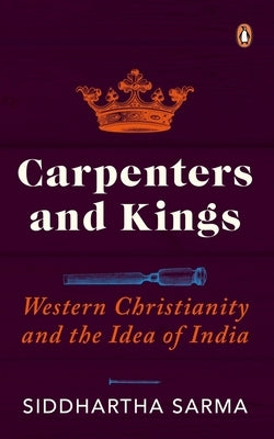 Carpenters and Kings: Western Christianity and the Idea of India by Sarma, Siddhartha