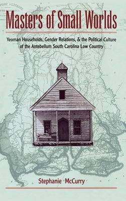 Masters of Small Worlds: Yeoman Households, Gender Relations, and the Political Culture of the Antebellum South Carolina Low Country by McCurry, Stephanie