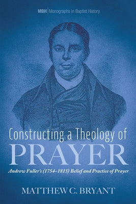 Constructing a Theology of Prayer: Andrew Fuller's (1754-1815) Belief and Practice of Prayer by Bryant, Matthew C.