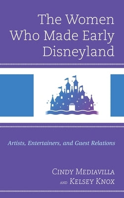 The Women Who Made Early Disneyland: Artists, Entertainers, and Guest Relations by Mediavilla, Cindy