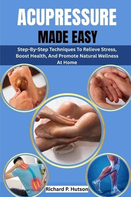 Acupressure Made Easy: Step-By-Step Techniques To Relieve Stress, Boost Health, And Promote Natural Wellness At Home by P. Hutson, Richard