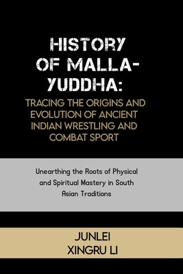 History of Malla-Yuddha: Tracing the Origins and Evolution of Ancient Indian Wrestling and Combat Sport: Unearthing the Roots of Physical and S by Xingru Li, Junlei