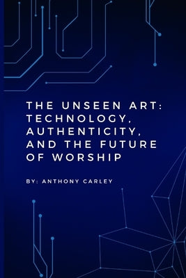 The Unseen Art: Technology, Authenticity, and the Future of Worship by Carley, Anthony