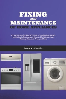 Fixing and Maintenance of Home Appliances: A Practical Step-by-Step DIY Guide to Troubleshoot, Repair, and Maintain Household Appliances Like Refriger by Schneider, Johann M.