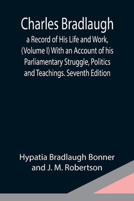 Charles Bradlaugh: a Record of His Life and Work, (Volume I) With an Account of his Parliamentary Struggle, Politics and Teachings. Seventh Edition by Bradlaugh Bonner and J. M. Robertson