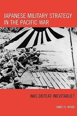 Japanese Military Strategy in the Pacific War: Was Defeat Inevitable? by Wood, James B.
