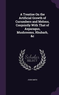 A Treatise On the Artificial Growth of Cucumbers and Melons, Conjointly With That of Asparagus, Mushrooms, Rhubarb, &c by Smith, John