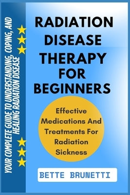 Radiation Disease Therapy for Beginners: Your Complete Guide To Understanding, Coping, And Healing Radiation Disease by Brunetti, Bette