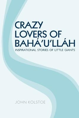 Crazy Lovers of Bahá'u'lláh: Inspirational Stories of Little Giants by Kolstoe, John