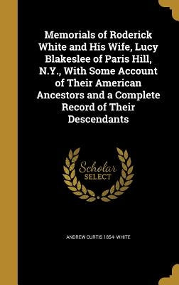 Memorials of Roderick White and His Wife, Lucy Blakeslee of Paris Hill, N.Y., With Some Account of Their American Ancestors and a Complete Record of T by White, Andrew Curtis 1854-