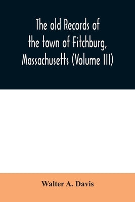 The old records of the town of Fitchburg, Massachusetts (Volume III) by A. Davis, Walter