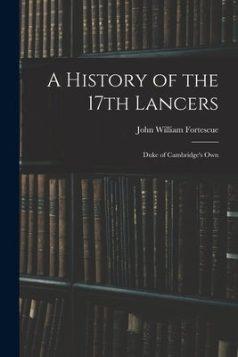 A History of the 17th Lancers: Duke of Cambridge's Own by Fortescue, John William