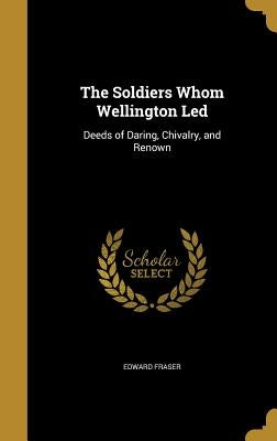 The Soldiers Whom Wellington Led: Deeds of Daring, Chivalry, and Renown by Fraser, Edward