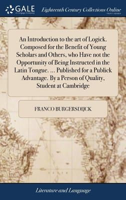 An Introduction to the art of Logick. Composed for the Benefit of Young Scholars and Others, who Have not the Opportunity of Being Instructed in the L by Burgersdijck, Franco