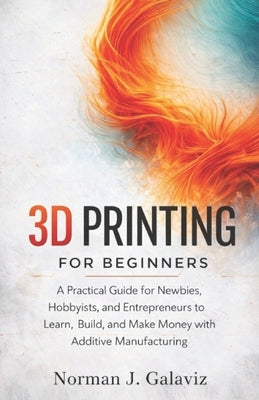3D Printing for Beginners: A Practical Guide for Newbies, Hobbyists, and Entrepreneurs to Learn, Build, and Make Money with Additive Manufacturing by Galaviz, Norman J.