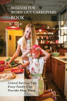 Wisdom For Worn-Out Caregivers Book: Critical Survival Tips Every Family Care Provider Must Know: Caregivers Guide by Bischke, Ahmed