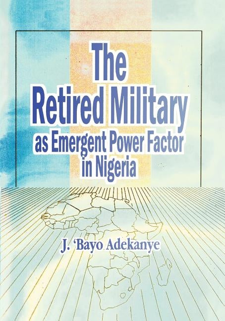 The Retired Military As Emergent Power Factor In Nigeria by Adekanye, J. 'Bayo
