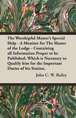 The Worshipful Master's Special Help - A Monitor for The Master of the Lodge - Containing all Information Proper to be Published, Which is Necessary t by Bailey, John C. W.