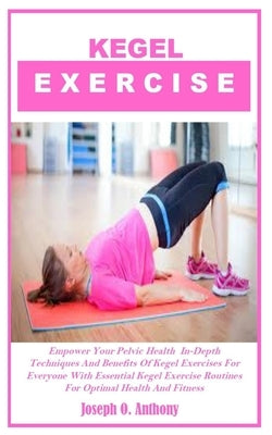 Kegel Exercise: Empower Your Pelvic Health In-Depth Techniques And Benefits Of Kegel Exercises For Everyone With Essential Kegel Exerc by Anthony, Joseph O.