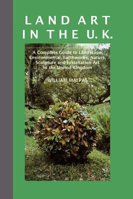 Land Art in the U.K.: A Complete Guide to Landscape, Environmental, Earthworks, Nature, Sculpture and Installation Art in the UK by Malpas, William