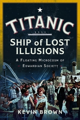 Titanic: Ship of Lost Illusions: A Floating Microcosm of Edwardian Society by Brown, Kevin