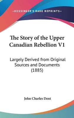 The Story of the Upper Canadian Rebellion V1: Largely Derived from Original Sources and Documents (1885) by Dent, John Charles